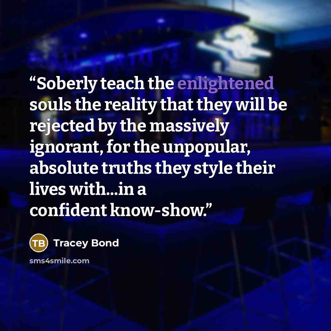 “Soberly teach the enlightened souls the reality that they will be rejected by the massively ignorant, for the unpopular, absolute truths they style their lives with...in a confident know-show.” quote by Tracey Bond