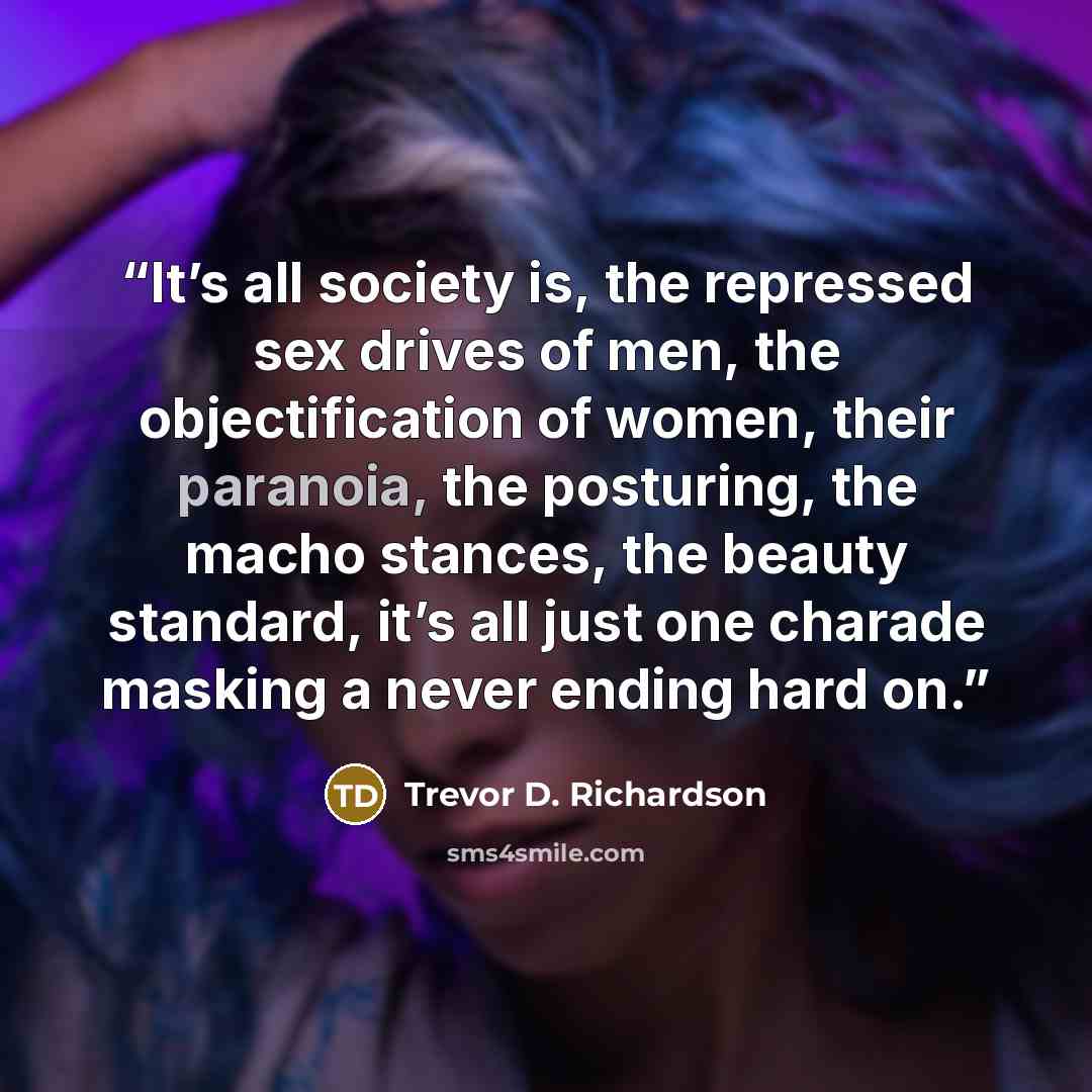 “It’s all society is, the repressed sex drives of men, the objectification of women, their paranoia, the posturing, the macho stances, the beauty standard, it’s all just one charade masking a never ending hard on.” quote by Trevor D. Richardson
