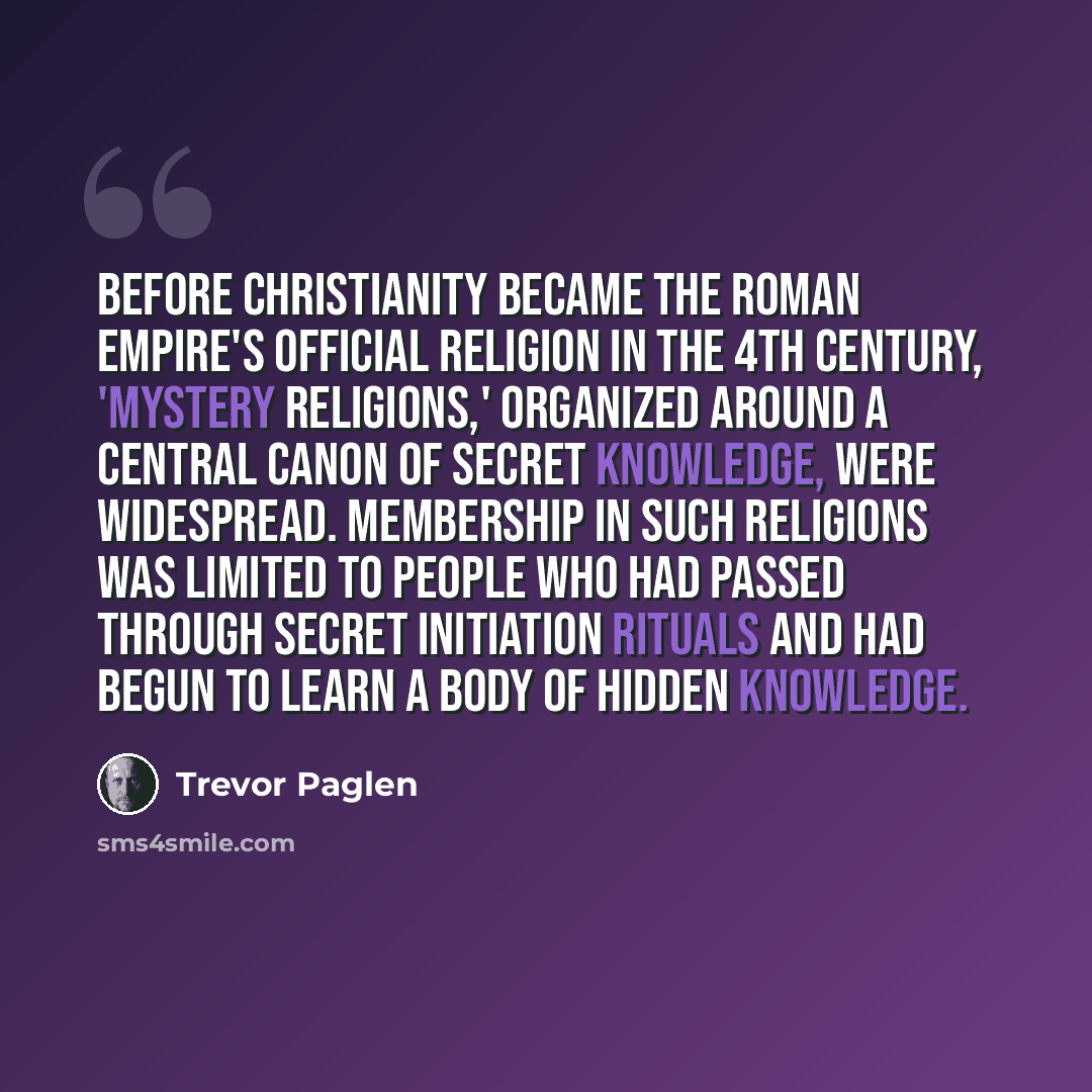 “Before Christianity became the Roman Empire's official religion in the 4th Century, 'mystery religions,' organized around a central canon of secret knowledge, were widespread. Membership in such religions was limited to people who had passed through secret initiation rituals and had begun to learn…” quote by Trevor Paglen