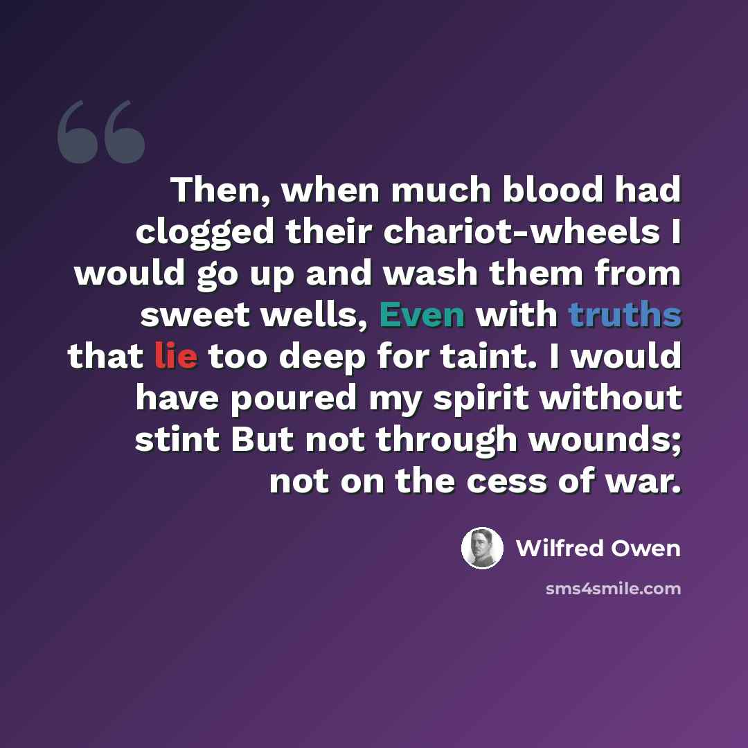 “Then, when much blood had clogged their chariot-wheels I would go up and wash them from sweet wells, Even with truths that lie too deep for taint. I would have poured my spirit without stint But not through wounds; not on the cess of war.” quote by Wilfred Owen