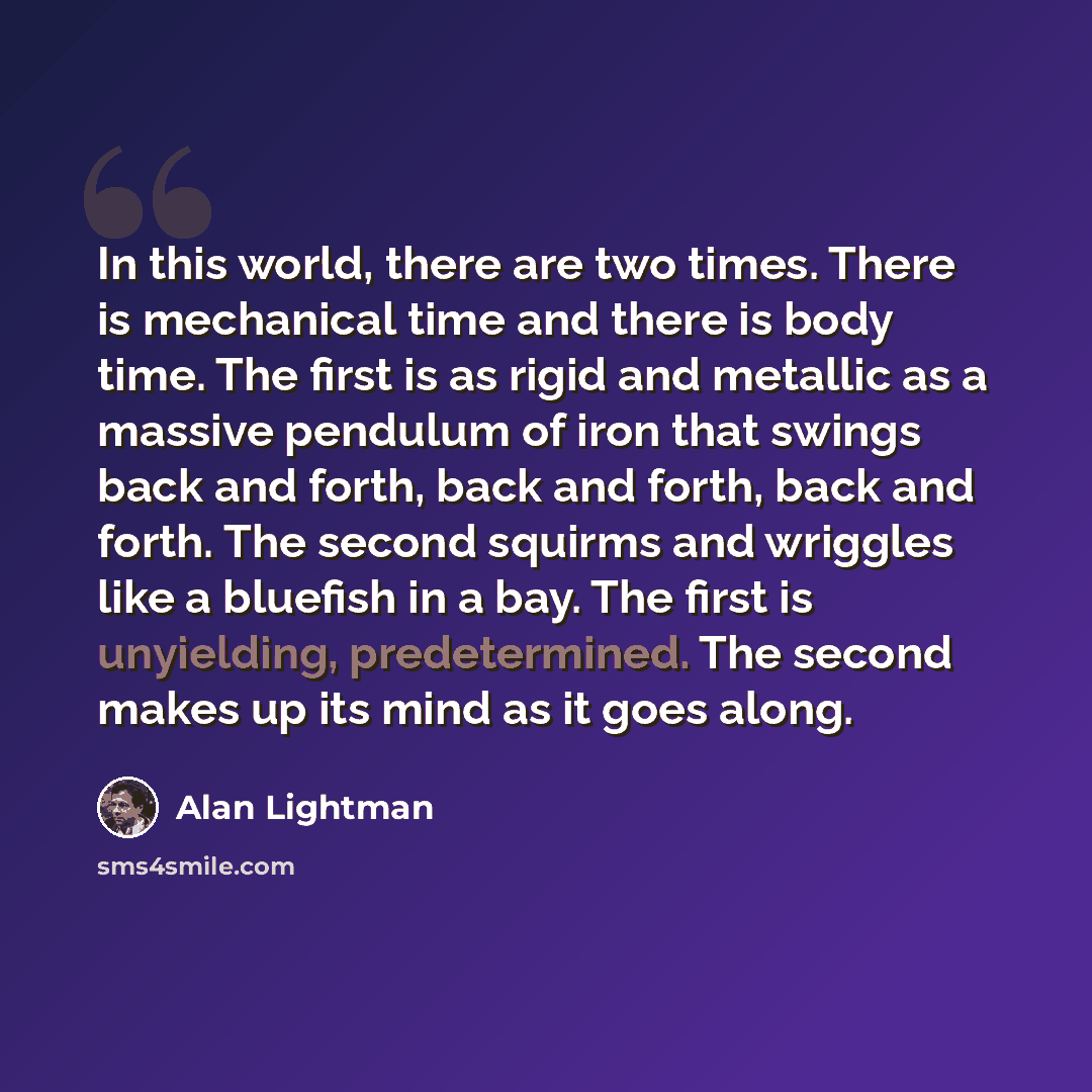 “In this world, there are two times. There is mechanical time and there is body time. The first is as rigid and metallic as a massive pendulum of iron that swings back and forth, back and forth, back and forth. The second squirms and wriggles like a bluefish in a bay. The first is unyielding…” quote by Alan Lightman