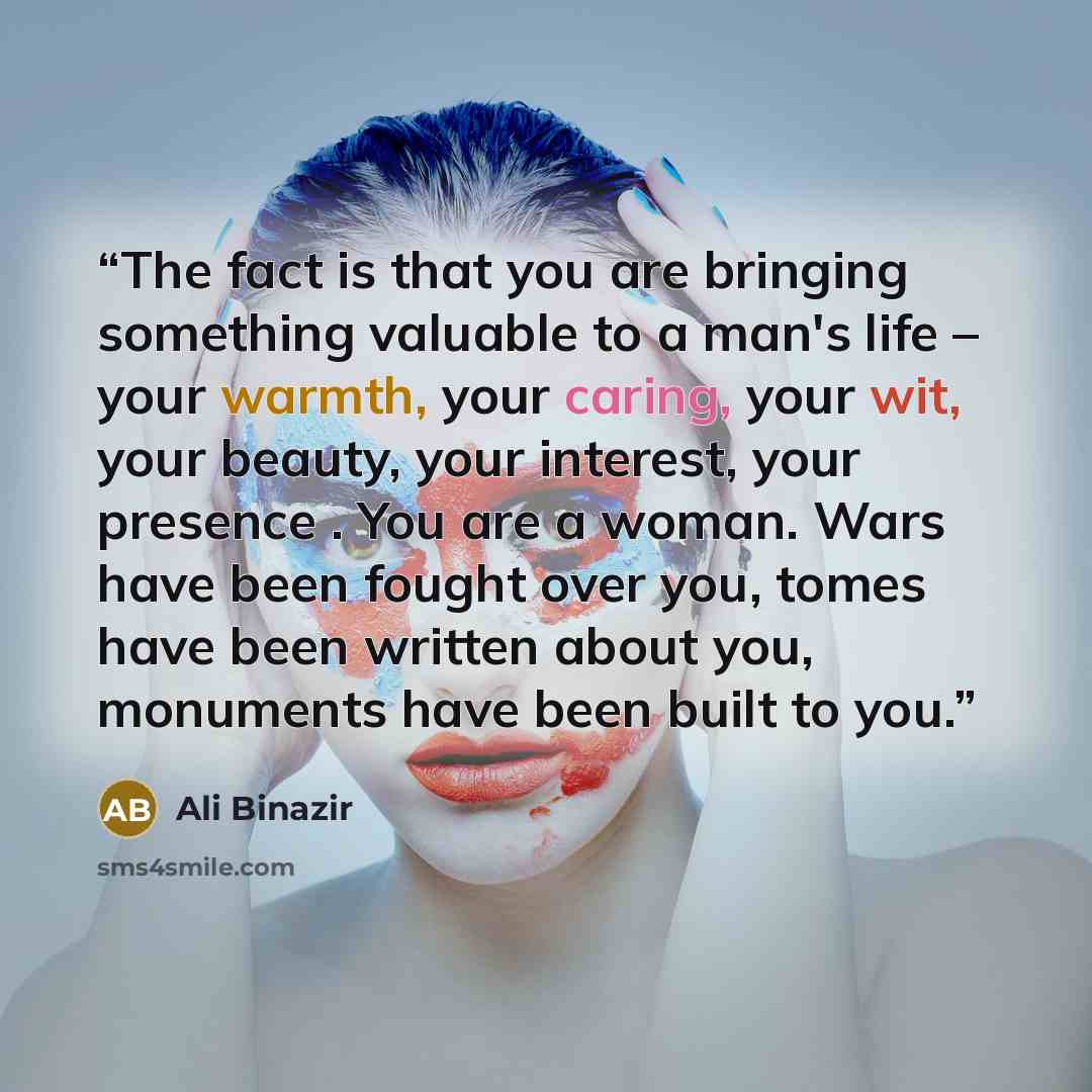 “The fact is that you are bringing something valuable to a man's life – your warmth, your caring, your wit, your beauty, your interest, your presence . You are a woman. Wars have been fought over you, tomes have been written about you, monuments have been built to you.” quote by Ali Binazir