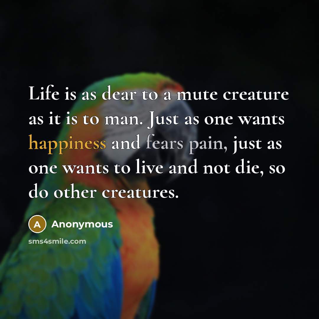 “Life is as dear to a mute creature as it is to man. Just as one wants happiness and fears pain, just as one wants to live and not die, so do other creatures.” quote by Anonymous