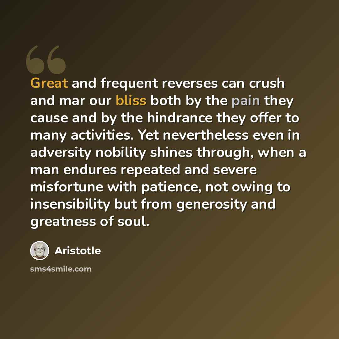 “Great and frequent reverses can crush and mar our bliss both by the pain they cause and by the hindrance they offer to many activities. Yet nevertheless even in adversity nobility shines through, when a man endures repeated and severe misfortune with patience, not owing to insensibility but from…” quote by Aristotle