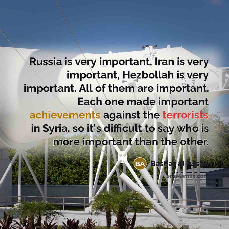 “Russia is very important, Iran is very important, Hezbollah is very important. All of them are important. Each one made important achievements against the terrorists in Syria, so it's difficult to say who is more important than the other.” quote by Bashar al-Assad