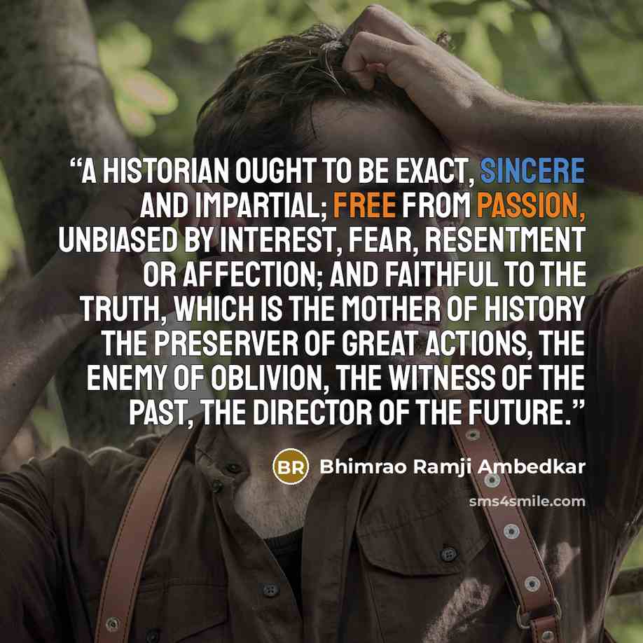 “A historian ought to be exact, sincere and impartial; free from passion, unbiased by interest, fear, resentment or affection; and faithful to the truth, which is the mother of history the preserver of great actions, the enemy of oblivion, the witness of the past, the director of the future.” quote by Bhimrao Ramji Ambedkar