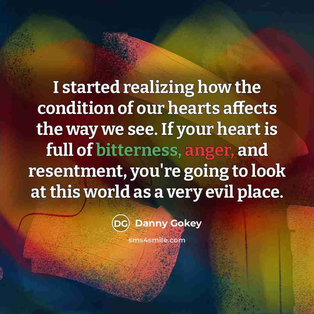 “I started realizing how the condition of our hearts affects the way we see. If your heart is full of bitterness, anger, and resentment, you're going to look at this world as a very evil place.” quote by Danny Gokey