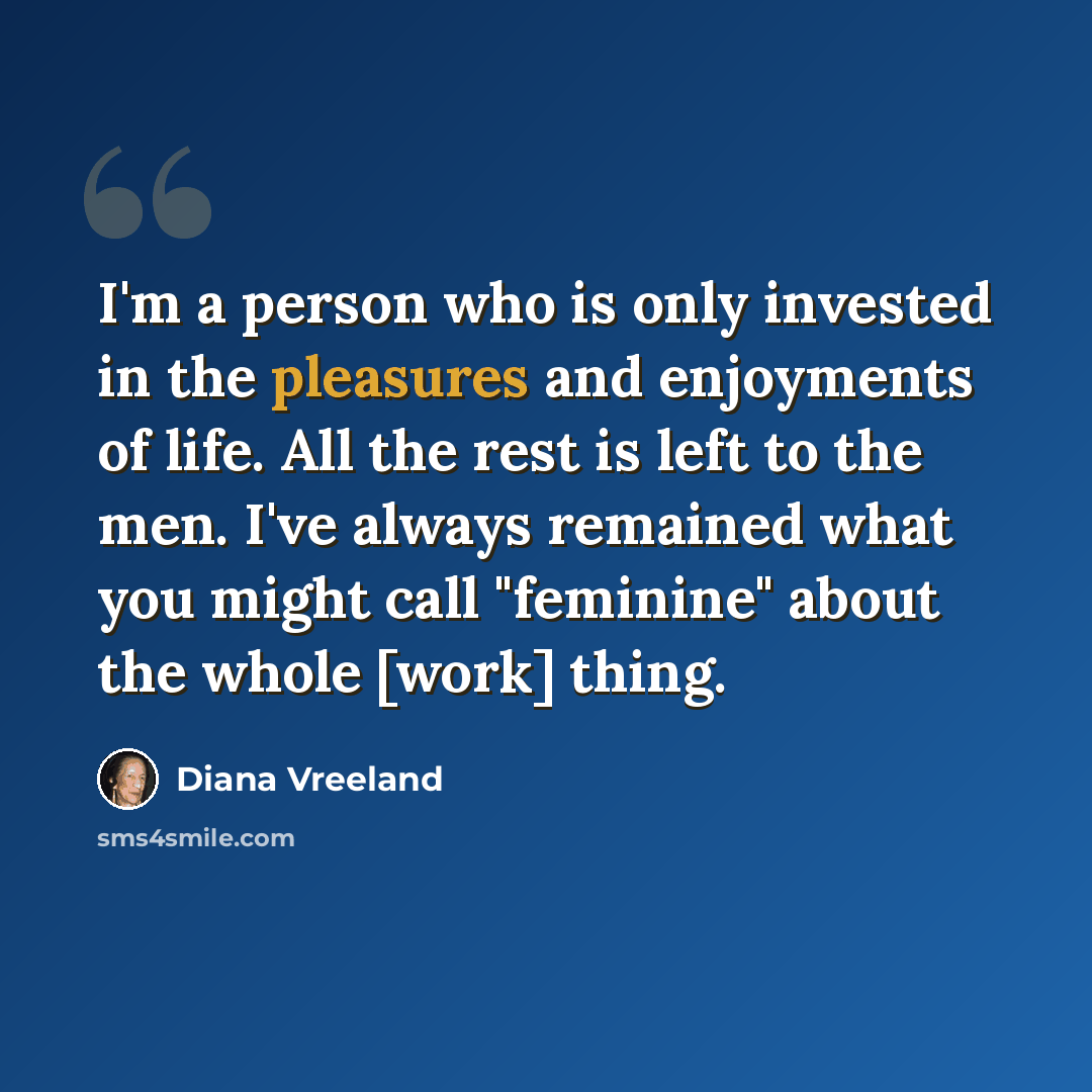 “I'm a person who is only invested in the pleasures and enjoyments of life. All the rest is left to the men. I've always remained what you might call "feminine" about the whole [work] thing.” quote by Diana Vreeland
