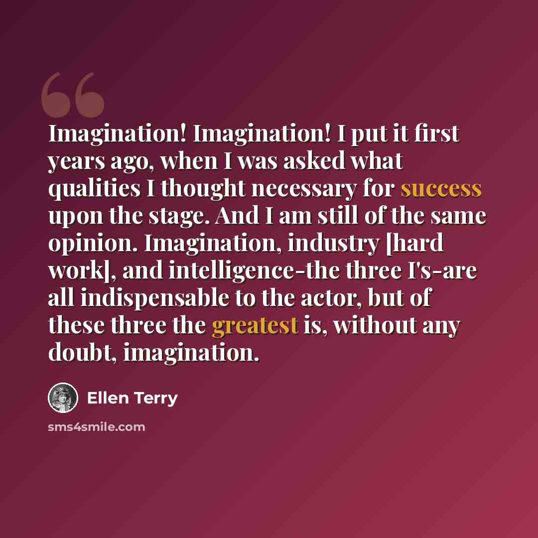 “Imagination! Imagination! I put it first years ago, when I was asked what qualities I thought necessary for success upon the stage. And I am still of the same opinion. Imagination, industry [hard work], and intelligence-the three I's-are all indispensable to the actor, but of these three the…” quote by Ellen Terry