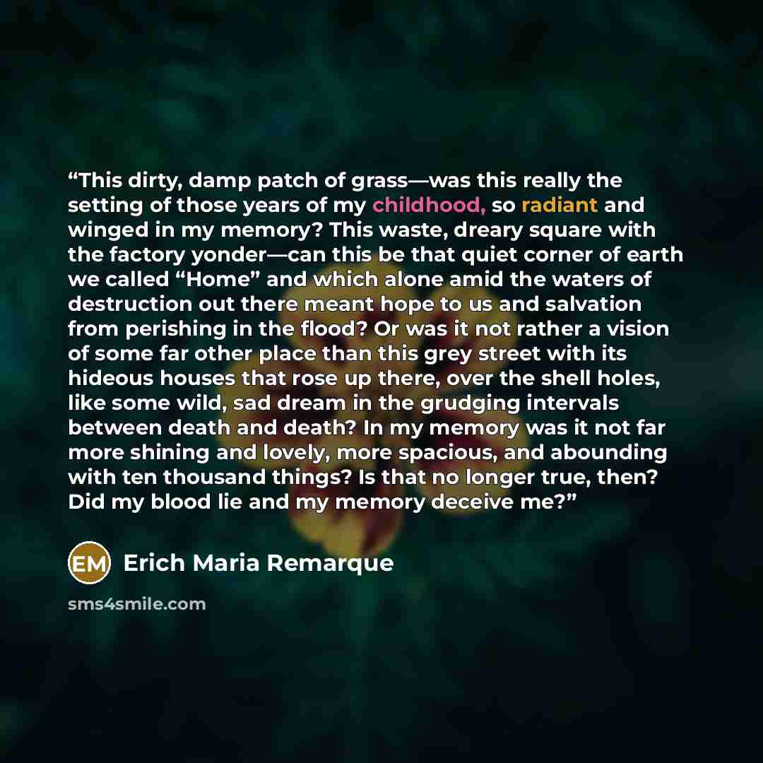 “This dirty, damp patch of grass—was this really the setting of those years of my childhood, so radiant and winged in my memory? This waste, dreary square with the factory yonder—can this be that quiet corner of earth we called “Home” and which alone amid the waters of destruction out there meant…” quote by Erich Maria Remarque