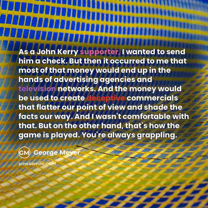 “As a John Kerry supporter, I wanted to send him a check. But then it occurred to me that most of that money would end up in the hands of advertising agencies and television networks. And the money would be used to create deceptive commercials that flatter our point of view and shade the facts our…” quote by George Meyer