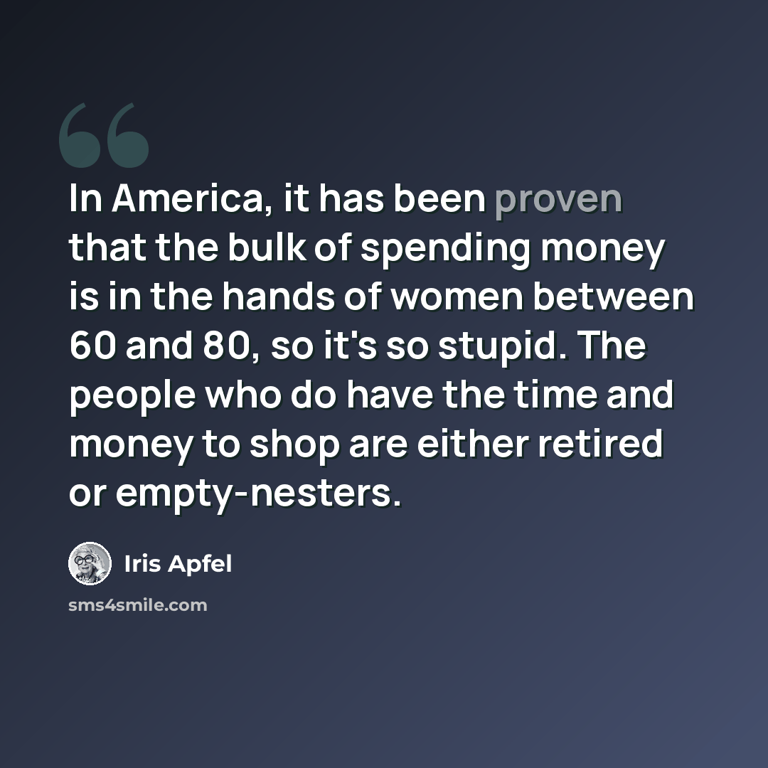 “In America, it has been proven that the bulk of spending money is in the hands of women between 60 and 80, so it's so stupid. The people who do have the time and money to shop are either retired or empty-nesters.” quote by Iris Apfel