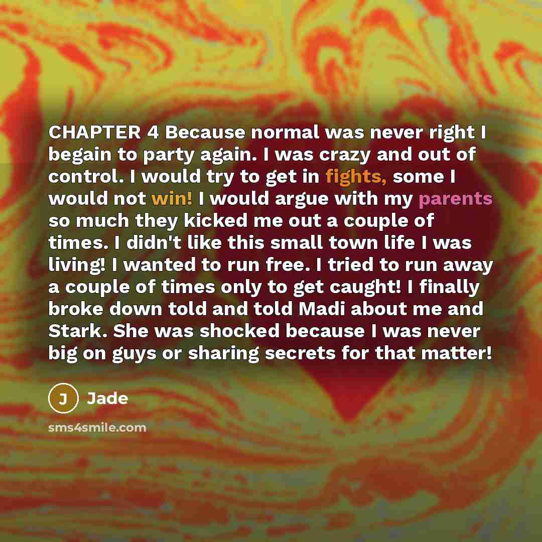 “CHAPTER 4 Because normal was never right I begain to party again. I was crazy and out of control. I would try to get in fights, some I would not win! I would argue with my parents so much they kicked me out a couple of times. I didn't like this small town life I was living! I wanted to run free. I…” quote by Jade