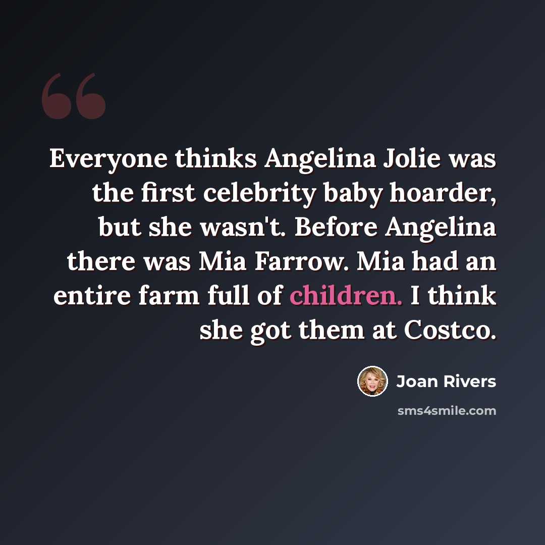 “Everyone thinks Angelina Jolie was the first celebrity baby hoarder, but she wasn't. Before Angelina there was Mia Farrow. Mia had an entire farm full of children. I think she got them at Costco.” quote by Joan Rivers