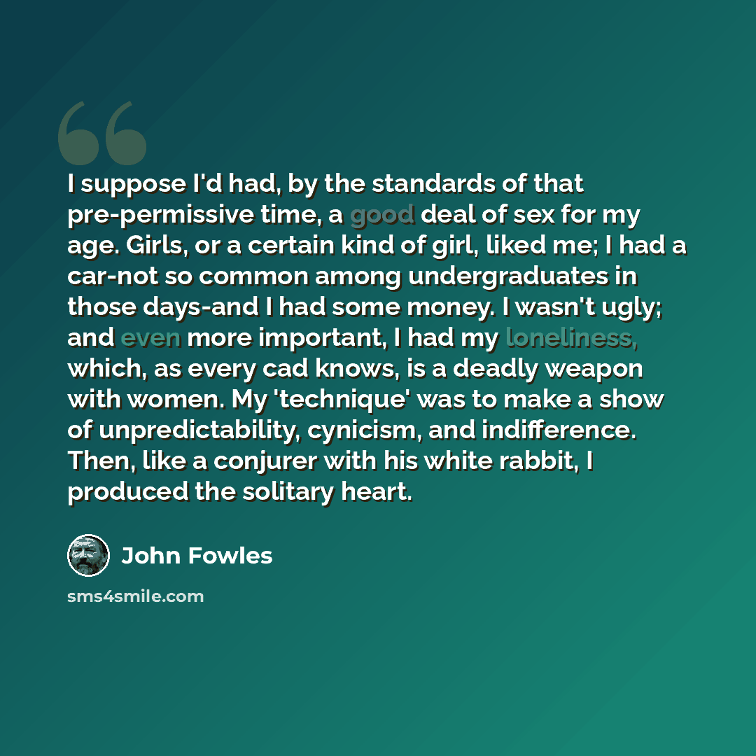 “I suppose I'd had, by the standards of that pre-permissive time, a good deal of sex for my age. Girls, or a certain kind of girl, liked me; I had a car-not so common among undergraduates in those days-and I had some money. I wasn't ugly; and even more important, I had my loneliness, which, as…” quote by John Fowles