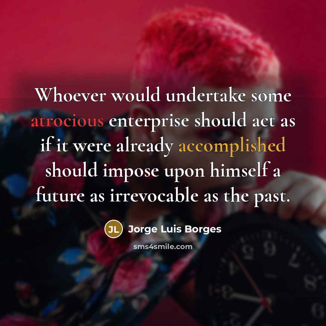 “Whoever would undertake some atrocious enterprise should act as if it were already accomplished should impose upon himself a future as irrevocable as the past.” quote by Jorge Luis Borges