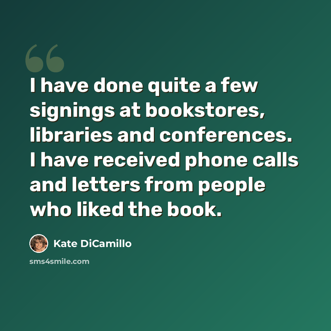 “I have done quite a few signings at bookstores, libraries and conferences. I have received phone calls and letters from people who liked the book.” quote by Kate DiCamillo