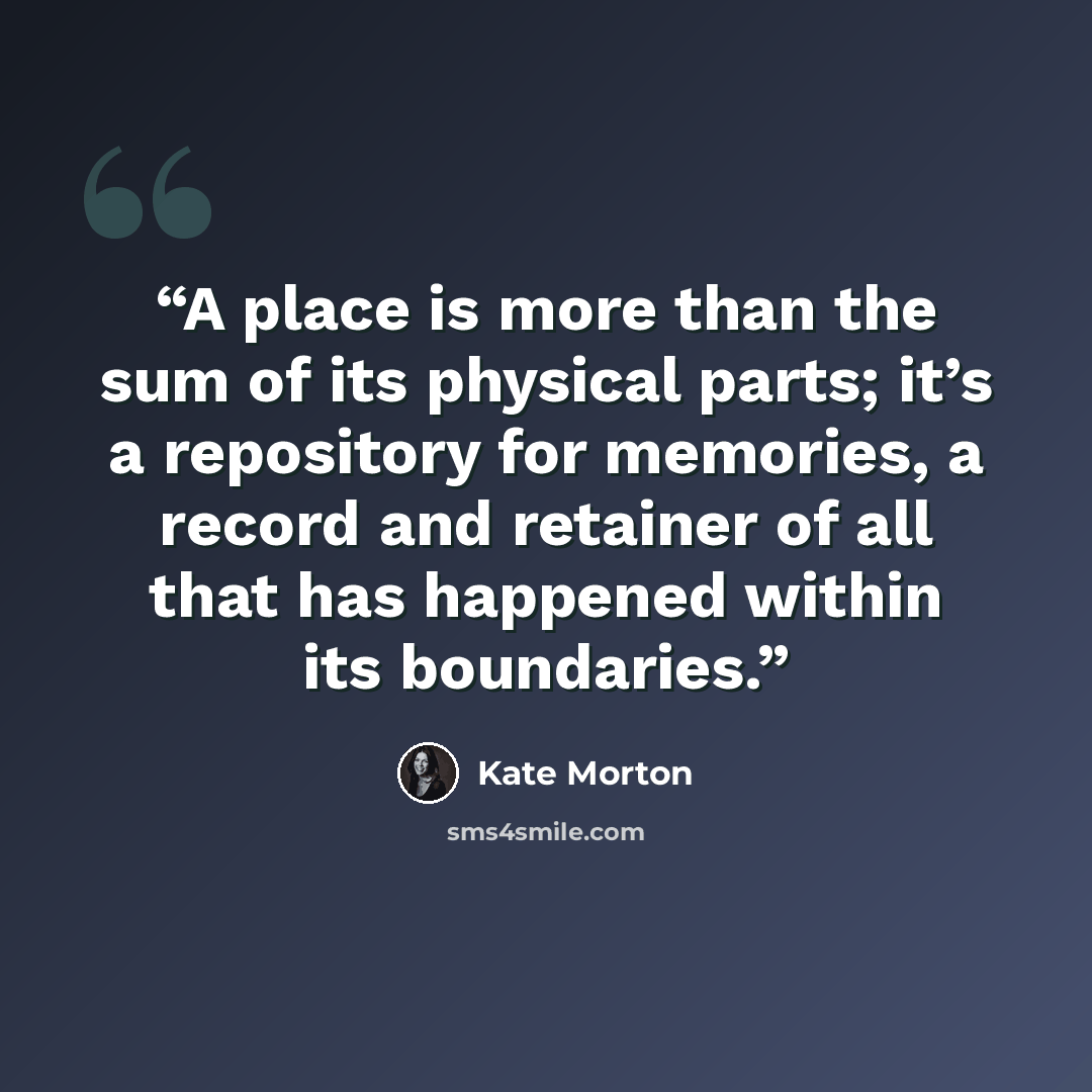 “A place is more than the sum of its physical parts; it’s a repository for memories, a record and retainer of all that has happened within its boundaries.” quote by Kate Morton