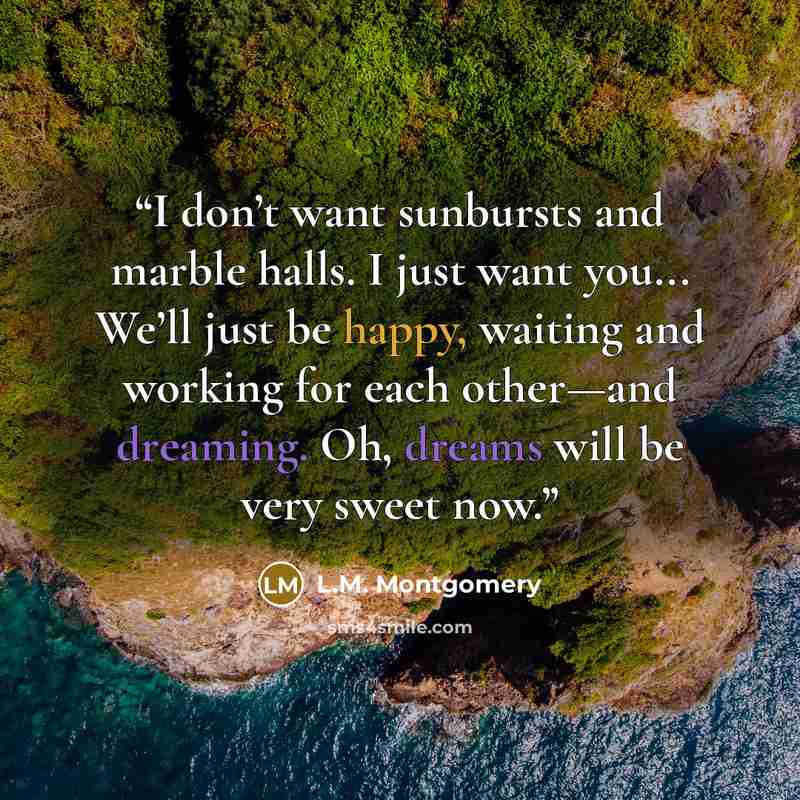 “I don’t want sunbursts and marble halls. I just want you... We’ll just be happy, waiting and working for each other—and dreaming. Oh, dreams will be very sweet now.” quote by L.M. Montgomery