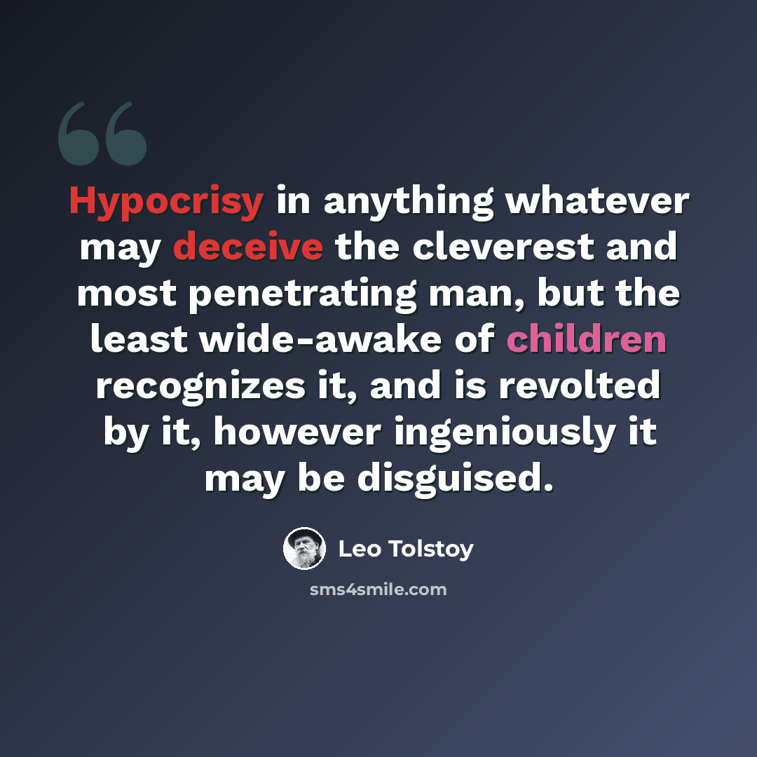“Hypocrisy in anything whatever may deceive the cleverest and most penetrating man, but the least wide-awake of children recognizes it, and is revolted by it, however ingeniously it may be disguised.” quote by Leo Tolstoy