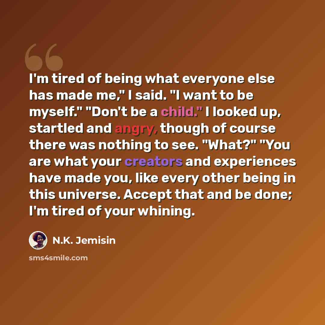 “I'm tired of being what everyone else has made me," I said. "I want to be myself." "Don't be a child." I looked up, startled and angry, though of course there was nothing to see. "What?" "You are what your creators and experiences have made you, like every other being in this universe. Accept that…” quote by N.K. Jemisin