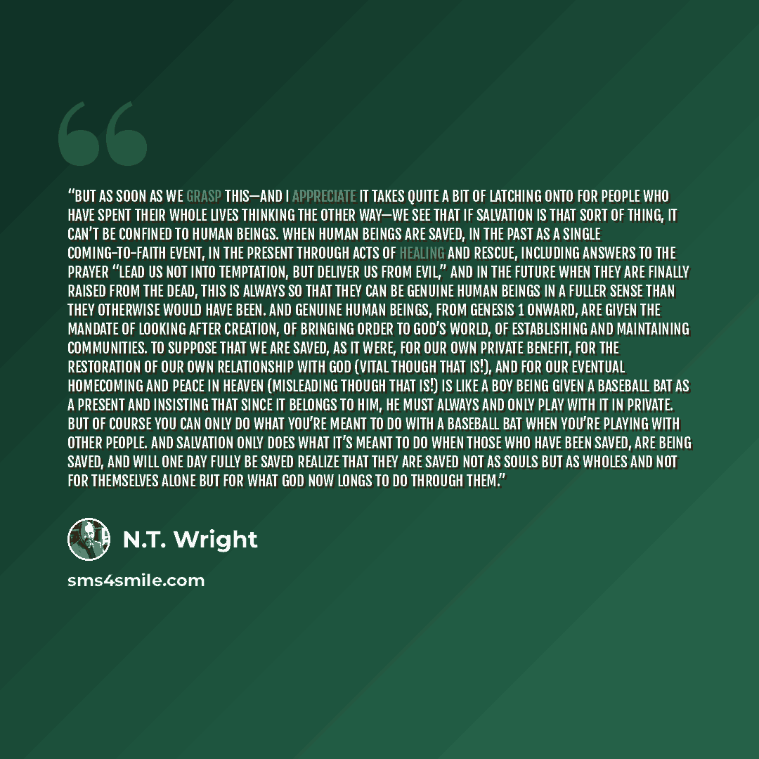 “But as soon as we grasp this—and I appreciate it takes quite a bit of latching onto for people who have spent their whole lives thinking the other way—we see that if salvation is that sort of thing, it can’t be confined to human beings. When human beings are saved, in the past as a single…” quote by N.T. Wright