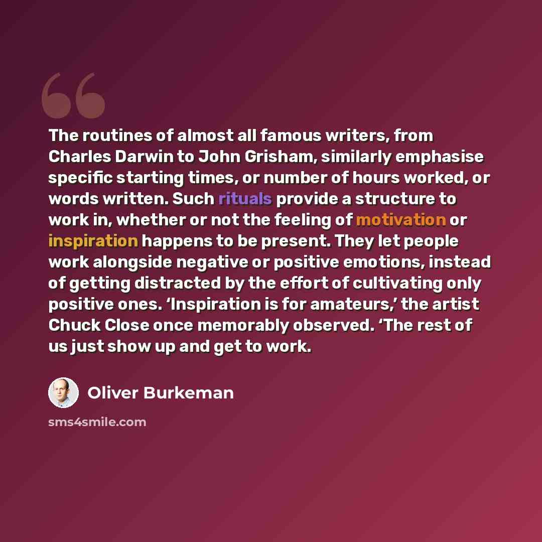 “The routines of almost all famous writers, from Charles Darwin to John Grisham, similarly emphasise specific starting times, or number of hours worked, or words written. Such rituals provide a structure to work in, whether or not the feeling of motivation or inspiration happens to be present. They…” quote by Oliver Burkeman