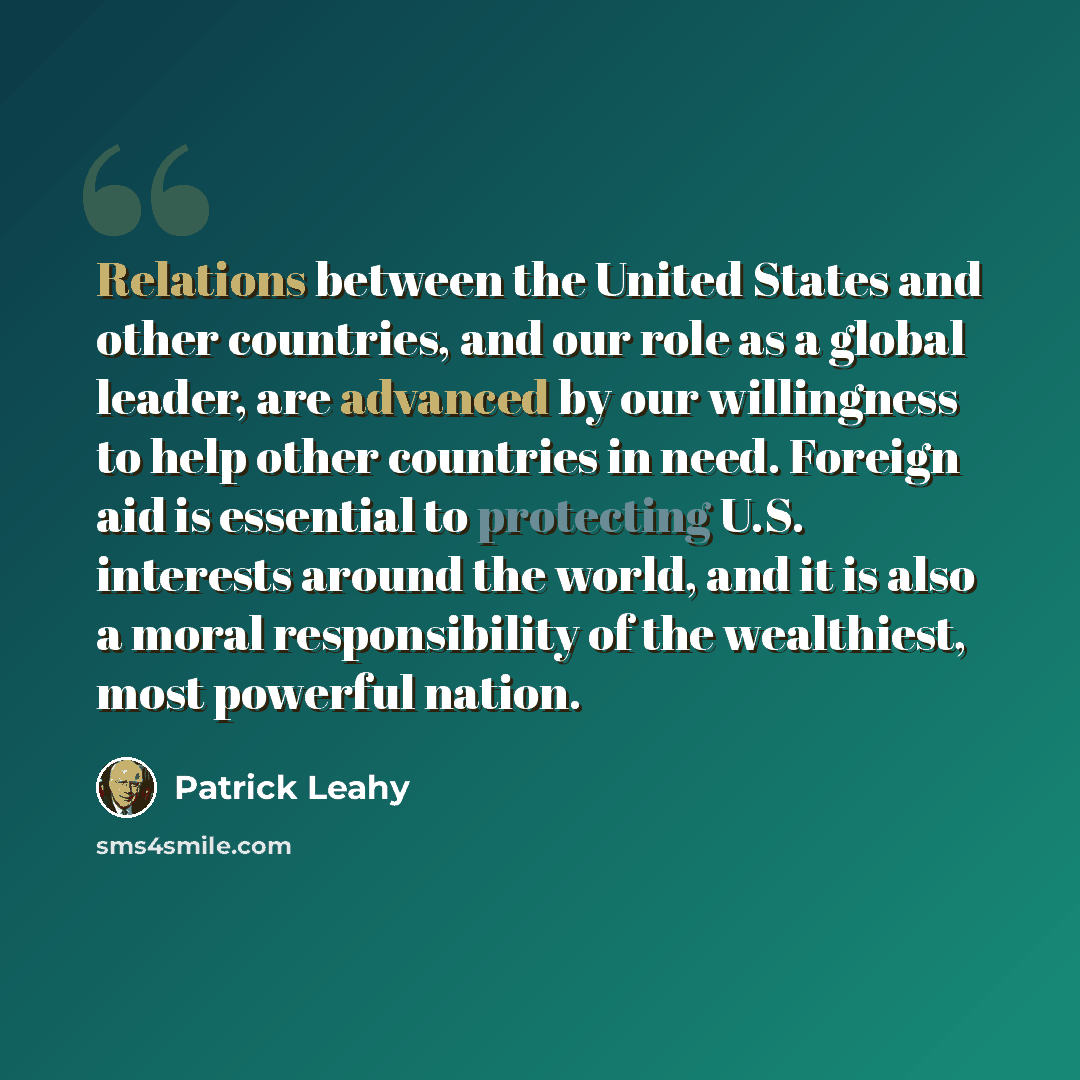 “Relations between the United States and other countries, and our role as a global leader, are advanced by our willingness to help other countries in need. Foreign aid is essential to protecting U.S. interests around the world, and it is also a moral responsibility of the wealthiest, most powerful…” quote by Patrick Leahy