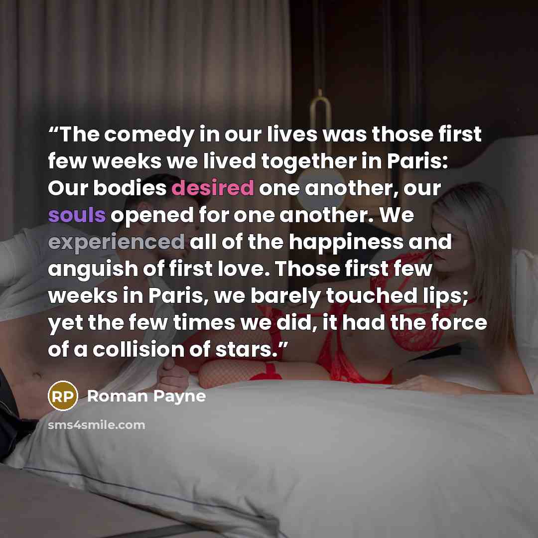 “The comedy in our lives was those first few weeks we lived together in Paris: Our bodies desired one another, our souls opened for one another. We experienced all of the happiness and anguish of first love. Those first few weeks in Paris, we barely touched lips; yet the few times we did, it had…” quote by Roman Payne