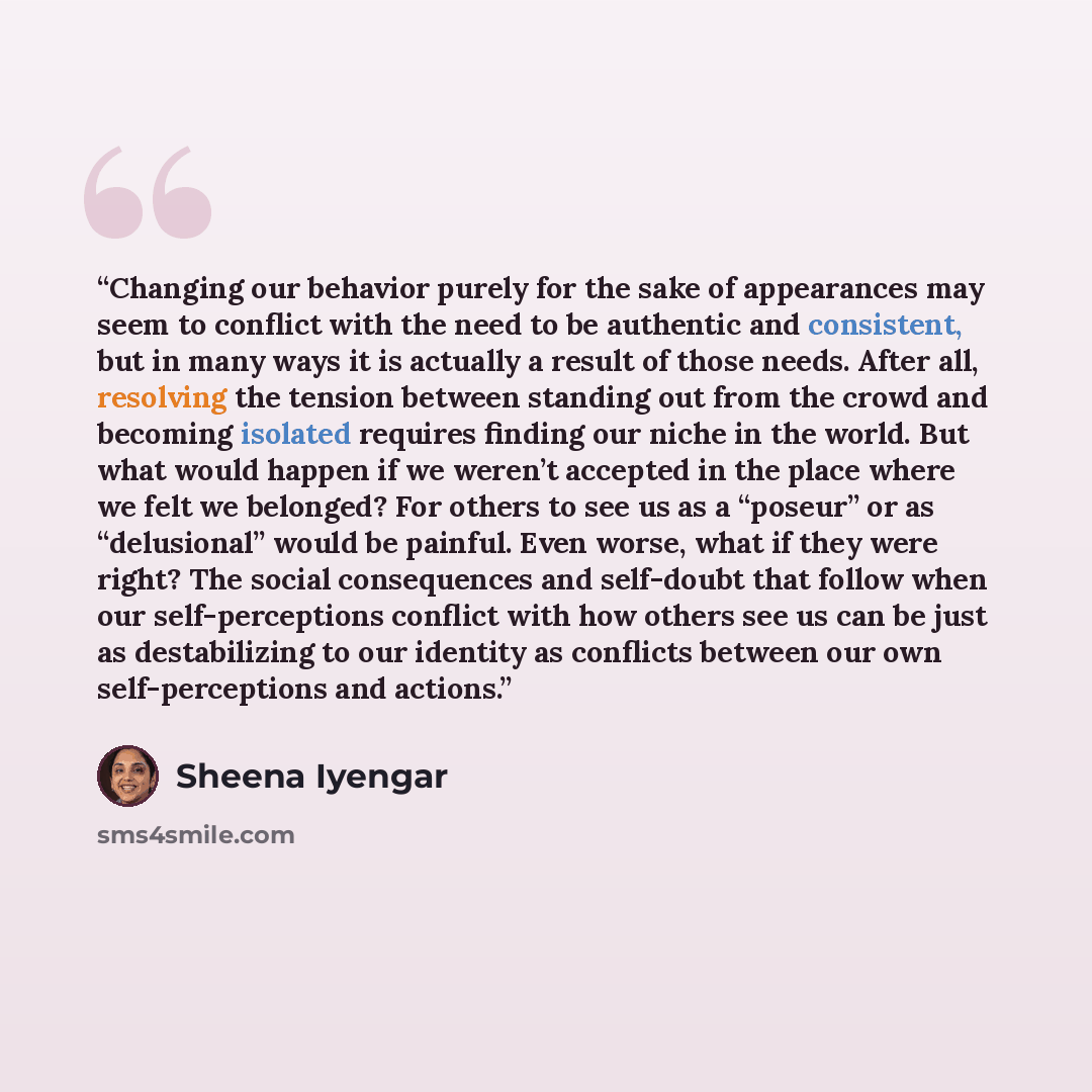“Changing our behavior purely for the sake of appearances may seem to conflict with the need to be authentic and consistent, but in many ways it is actually a result of those needs. After all, resolving the tension between standing out from the crowd and becoming isolated requires finding our niche…” quote by Sheena Iyengar