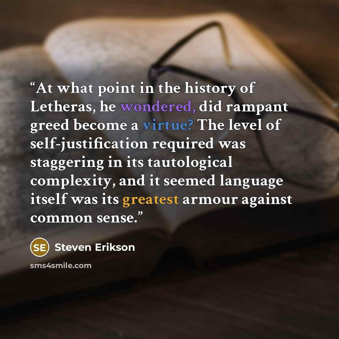 “At what point in the history of Letheras, he wondered, did rampant greed become a virtue? The level of self-justification required was staggering in its tautological complexity, and it seemed language itself was its greatest armour against common sense.” quote by Steven Erikson
