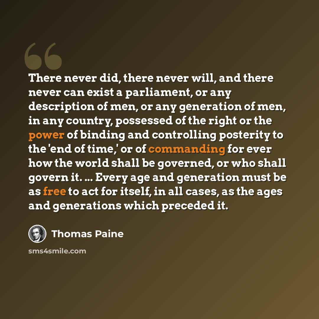 “There never did, there never will, and there never can exist a parliament, or any description of men, or any generation of men, in any country, possessed of the right or the power of binding and controlling posterity to the 'end of time,' or of commanding for ever how the world shall be governed…” quote by Thomas Paine