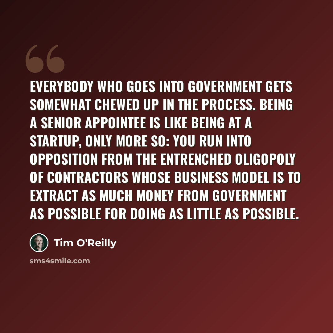 “Everybody who goes into government gets somewhat chewed up in the process. Being a senior appointee is like being at a startup, only more so: You run into opposition from the entrenched oligopoly of contractors whose business model is to extract as much money from government as possible for doing…” quote by Tim O'Reilly