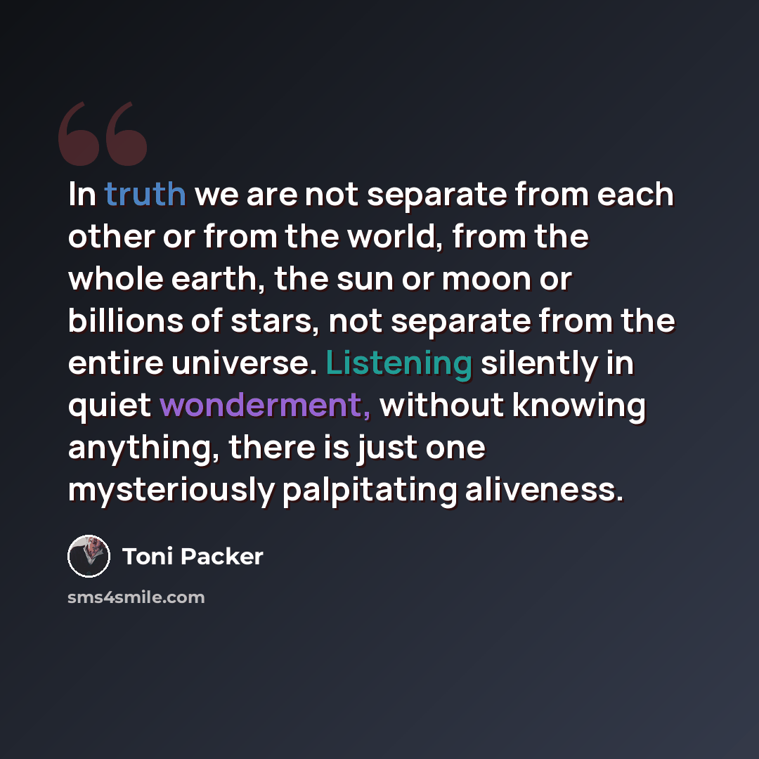 “In truth we are not separate from each other or from the world, from the whole earth, the sun or moon or billions of stars, not separate from the entire universe. Listening silently in quiet wonderment, without knowing anything, there is just one mysteriously palpitating aliveness.” quote by Toni Packer