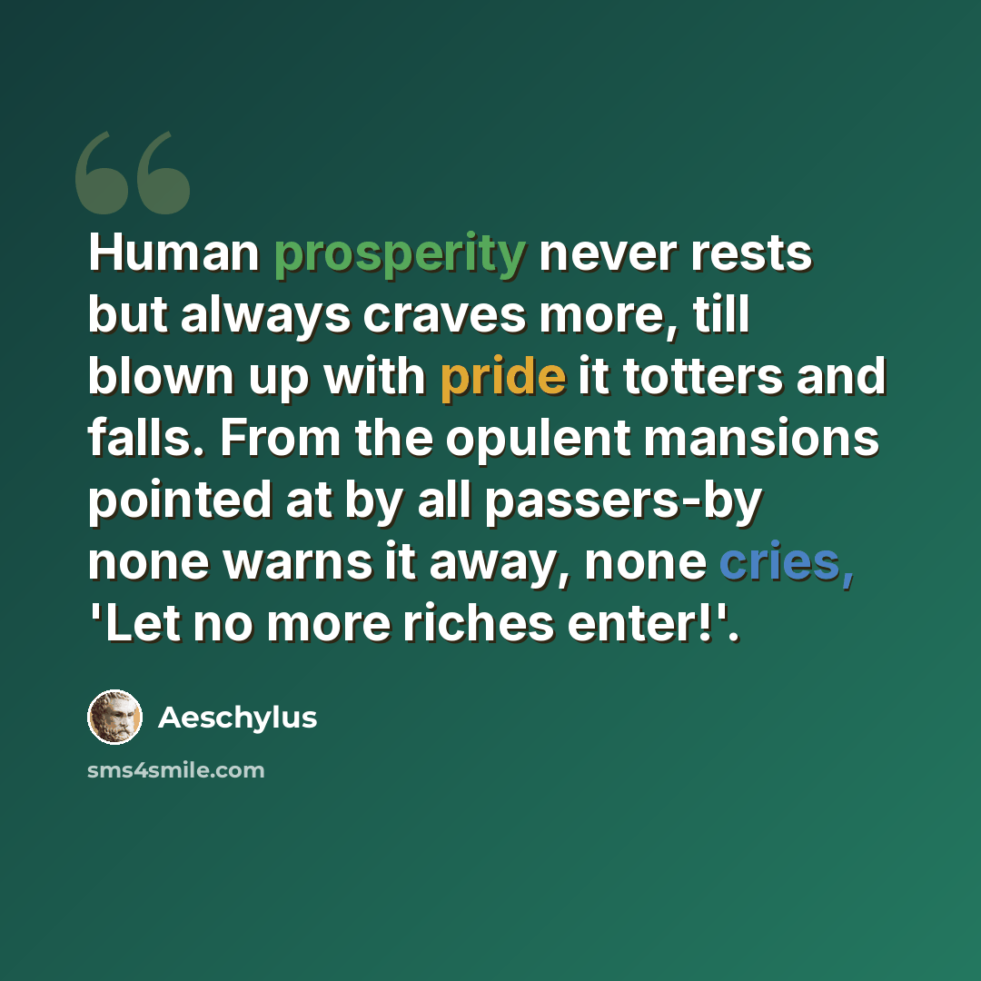 “Human prosperity never rests but always craves more, till blown up with pride it totters and falls. From the opulent mansions pointed at by all passers-by none warns it away, none cries, 'Let no more riches enter!'.” quote by Aeschylus
