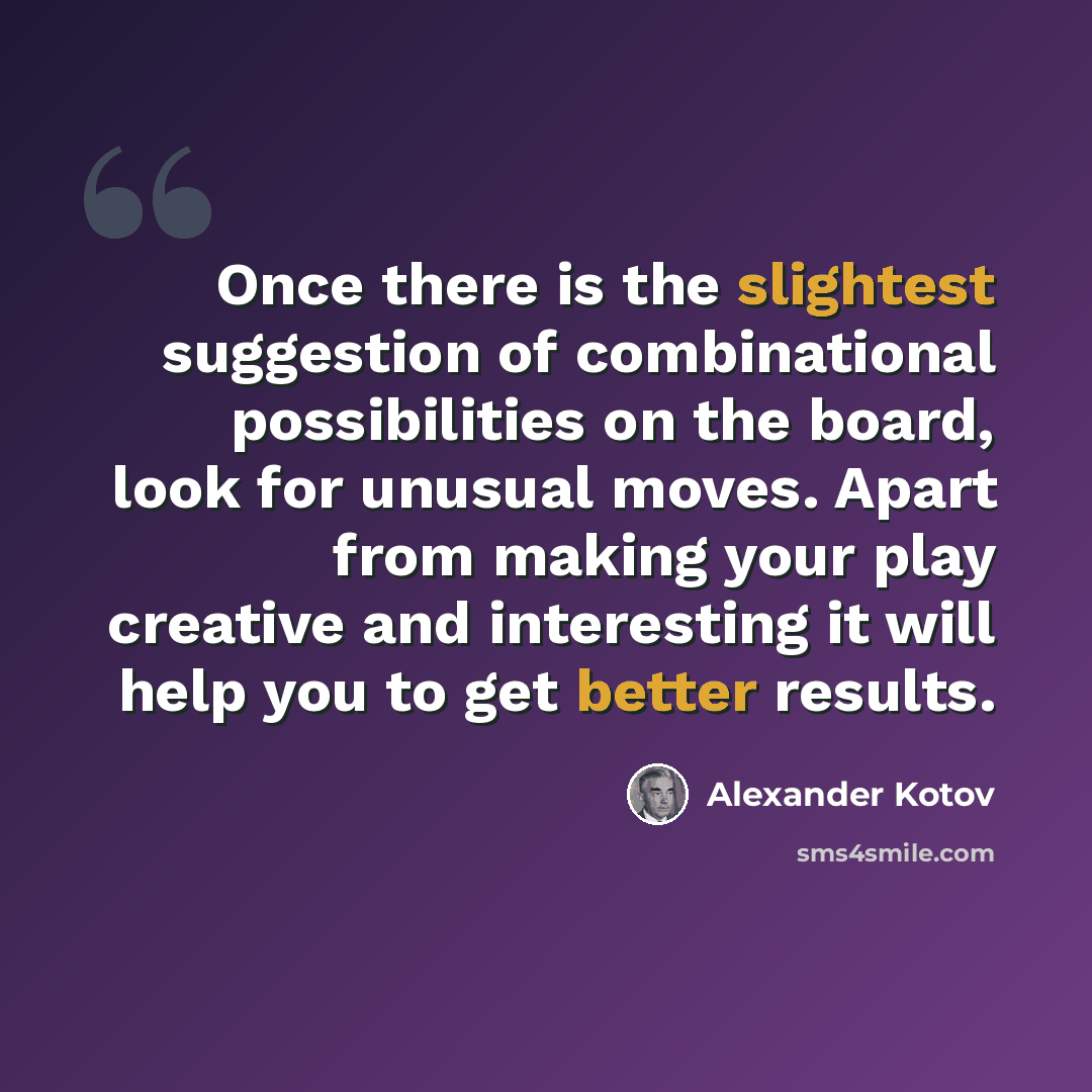 “Once there is the slightest suggestion of combinational possibilities on the board, look for unusual moves. Apart from making your play creative and interesting it will help you to get better results.” quote by Alexander Kotov