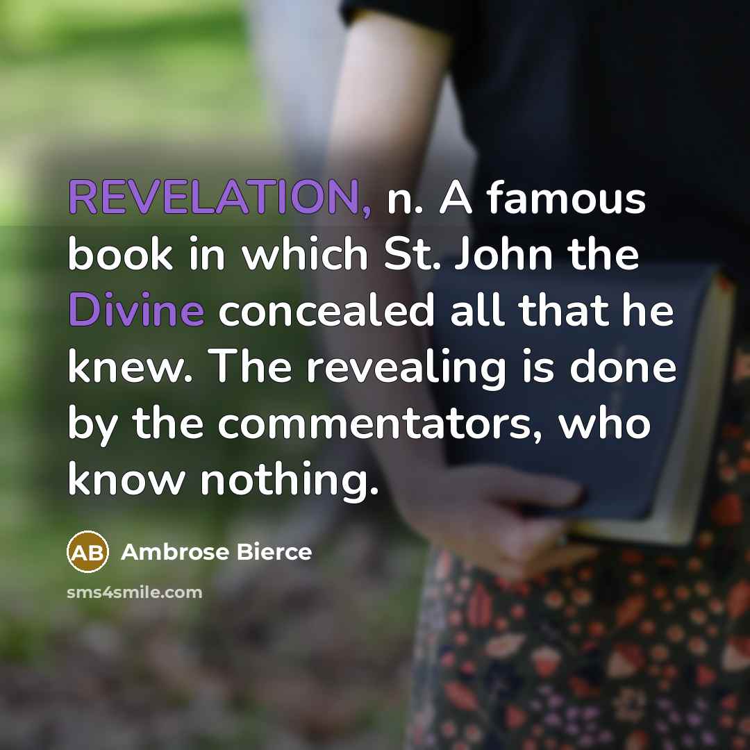 “REVELATION, n. A famous book in which St. John the Divine concealed all that he knew. The revealing is done by the commentators, who know nothing.” quote by Ambrose Bierce
