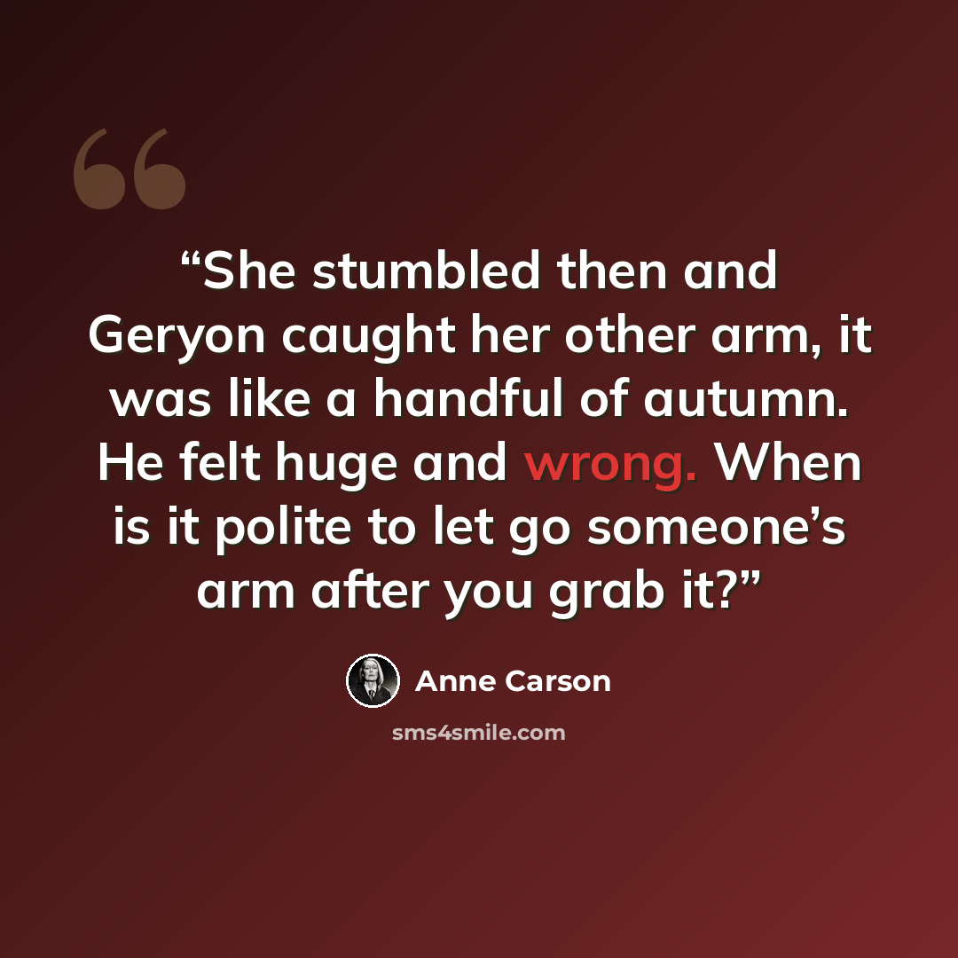“She stumbled then and Geryon caught her other arm, it was like a handful of autumn. He felt huge and wrong. When is it polite to let go someone’s arm after you grab it?” quote by Anne Carson
