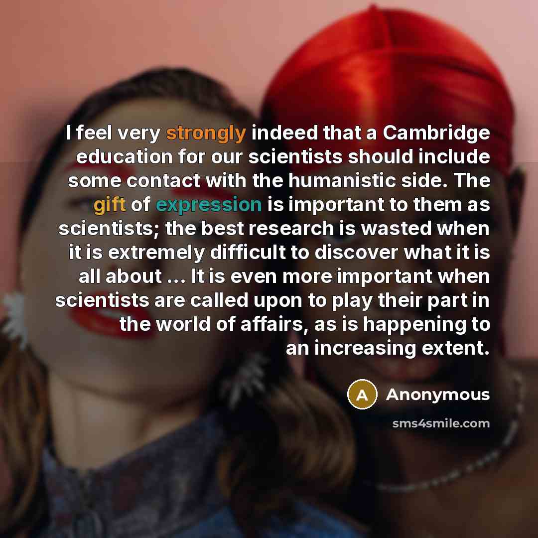 “I feel very strongly indeed that a Cambridge education for our scientists should include some contact with the humanistic side. The gift of expression is important to them as scientists; the best research is wasted when it is extremely difficult to discover what it is all about ... It is even more…” quote by Anonymous