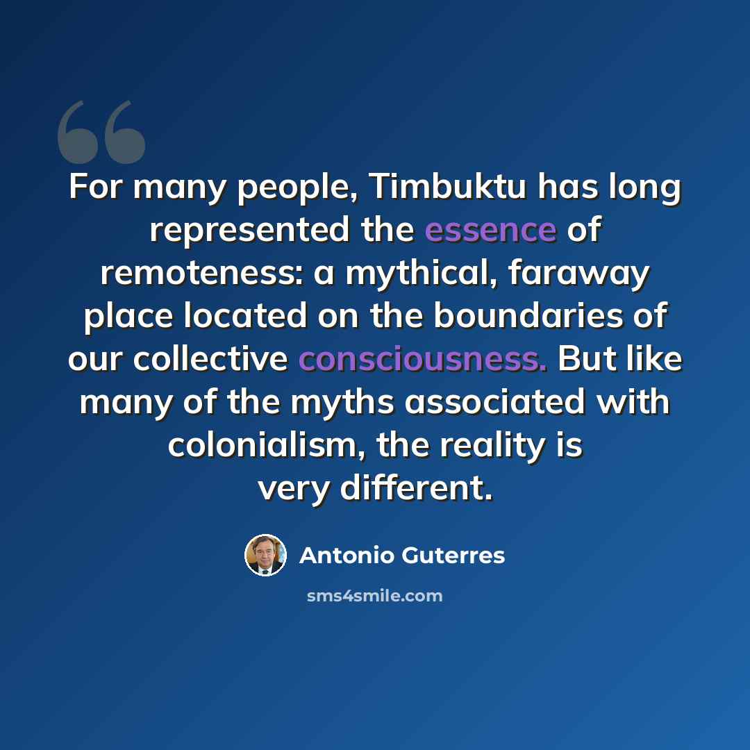 “For many people, Timbuktu has long represented the essence of remoteness: a mythical, faraway place located on the boundaries of our collective consciousness. But like many of the myths associated with colonialism, the reality is very different.” quote by Antonio Guterres