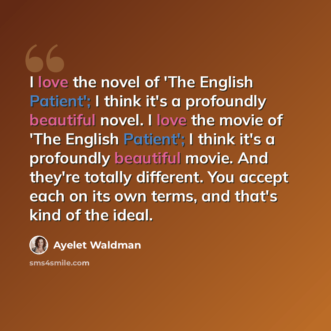 “I love the novel of 'The English Patient'; I think it's a profoundly beautiful novel. I love the movie of 'The English Patient'; I think it's a profoundly beautiful movie. And they're totally different. You accept each on its own terms, and that's kind of the ideal.” quote by Ayelet Waldman