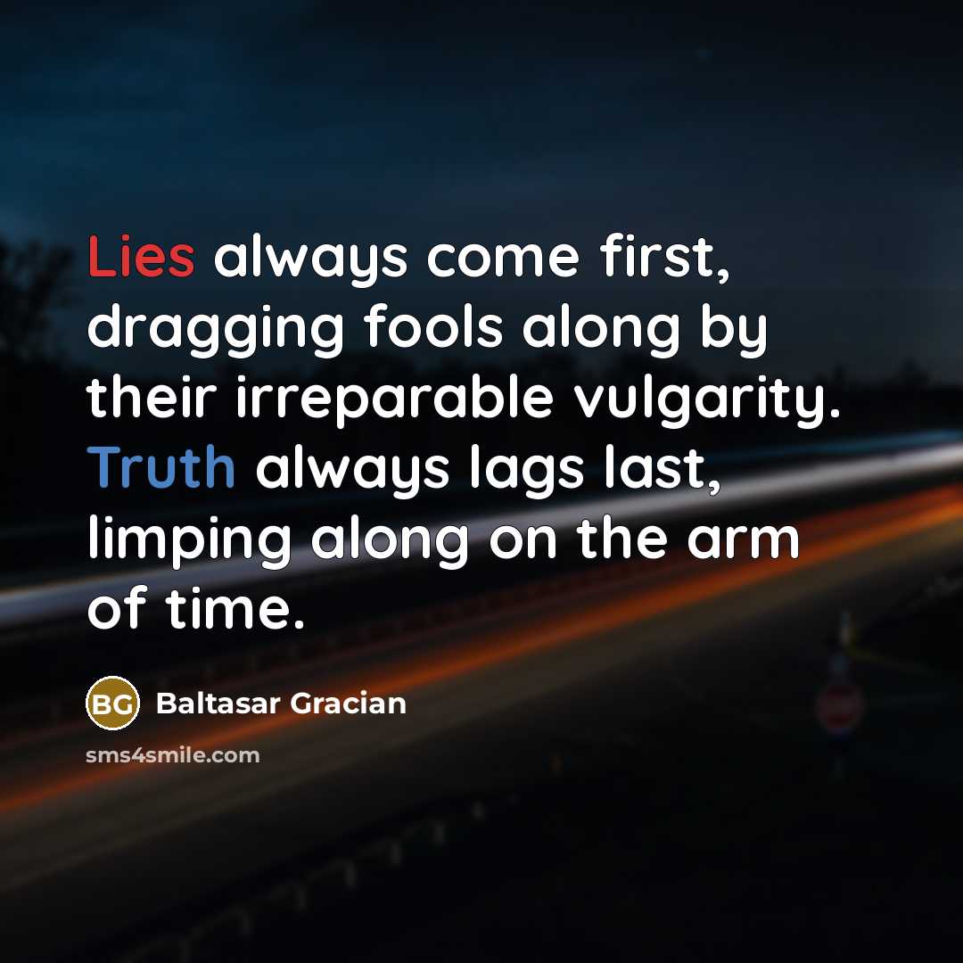 “Lies always come first, dragging fools along by their irreparable vulgarity. Truth always lags last, limping along on the arm of time.” quote by Baltasar Gracian