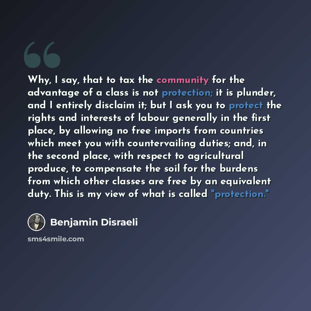 “Why, I say, that to tax the community for the advantage of a class is not protection; it is plunder, and I entirely disclaim it; but I ask you to protect the rights and interests of labour generally in the first place, by allowing no free imports from countries which meet you with countervailing…” quote by Benjamin Disraeli