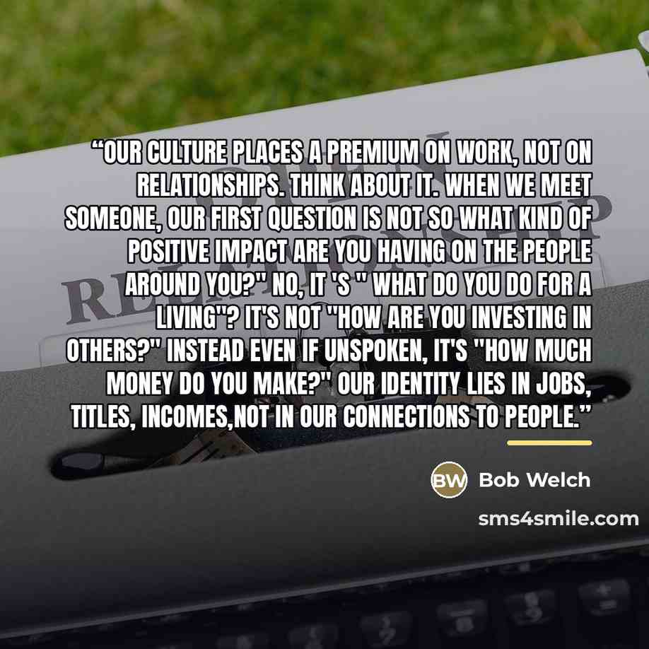 “Our culture places a premium on work, not on relationships. Think about it. When we meet someone, our first question is not so what kind of positive impact are you having on the people around you?" No, it 's " what do you do for a living"? It's not "how are you investing in others?" Instead even…” quote by Bob Welch