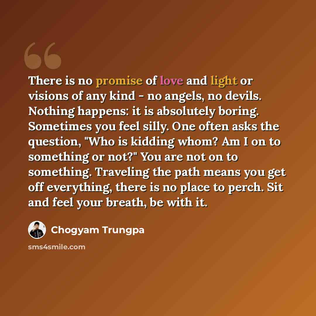 “There is no promise of love and light or visions of any kind - no angels, no devils. Nothing happens: it is absolutely boring. Sometimes you feel silly. One often asks the question, "Who is kidding whom? Am I on to something or not?" You are not on to something. Traveling the path means you get…” quote by Chogyam Trungpa