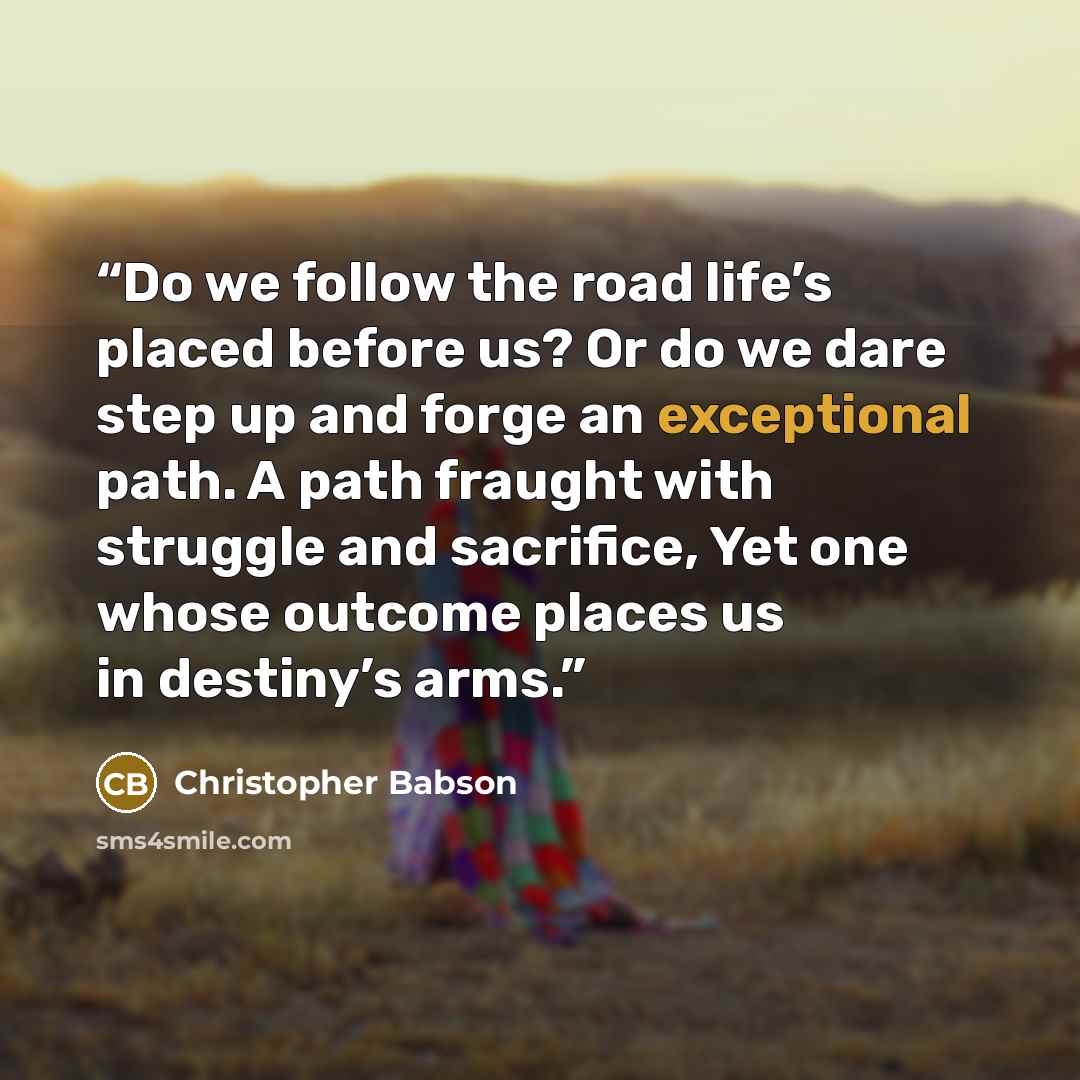 “Do we follow the road life’s placed before us? Or do we dare step up and forge an exceptional path. A path fraught with struggle and sacrifice, Yet one whose outcome places us in destiny’s arms.” quote by Christopher Babson