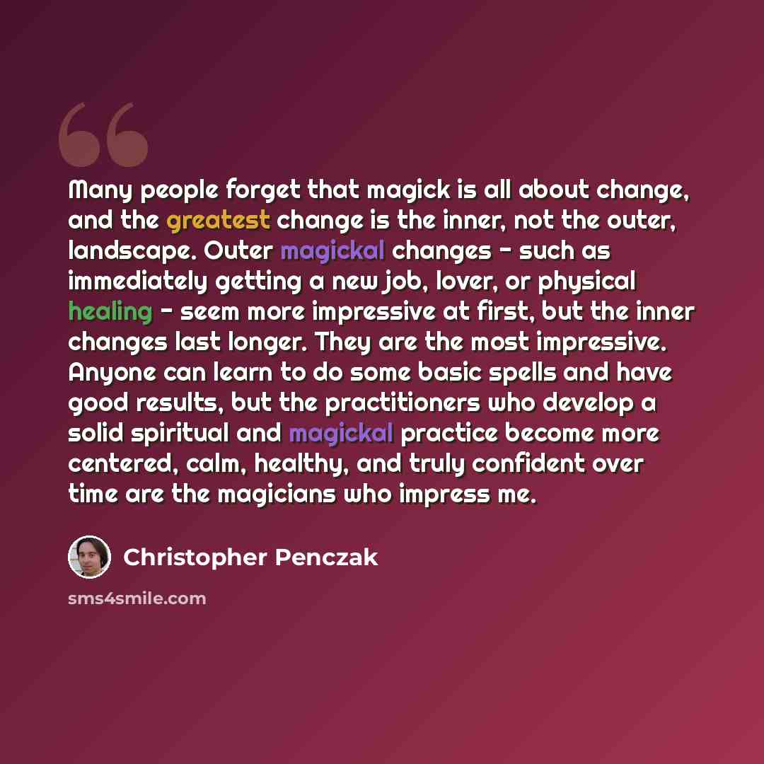 “Many people forget that magick is all about change, and the greatest change is the inner, not the outer, landscape. Outer magickal changes - such as immediately getting a new job, lover, or physical healing - seem more impressive at first, but the inner changes last longer. They are the most…” quote by Christopher Penczak