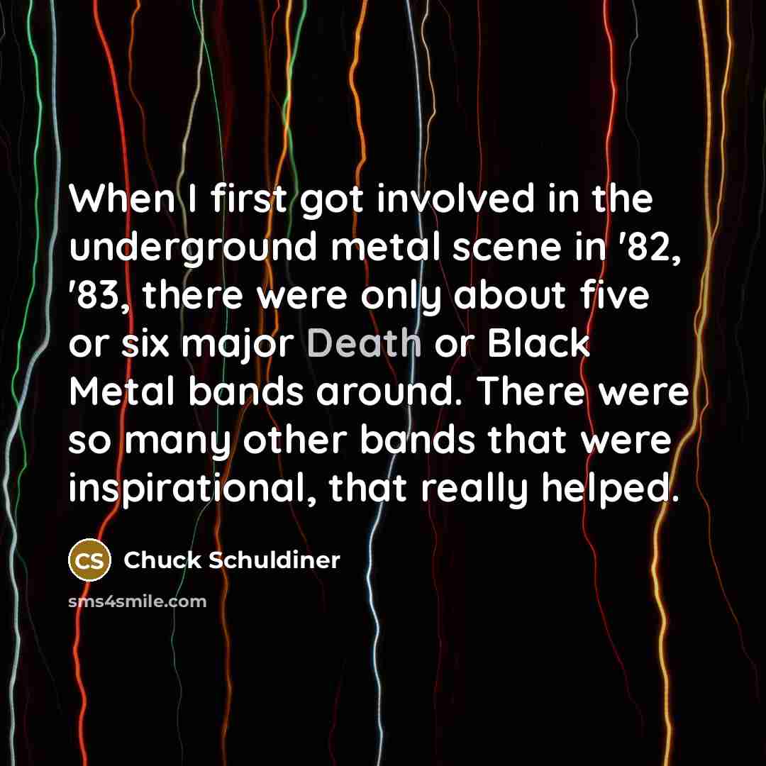 “When I first got involved in the underground metal scene in '82, '83, there were only about five or six major Death or Black Metal bands around. There were so many other bands that were inspirational, that really helped.” quote by Chuck Schuldiner