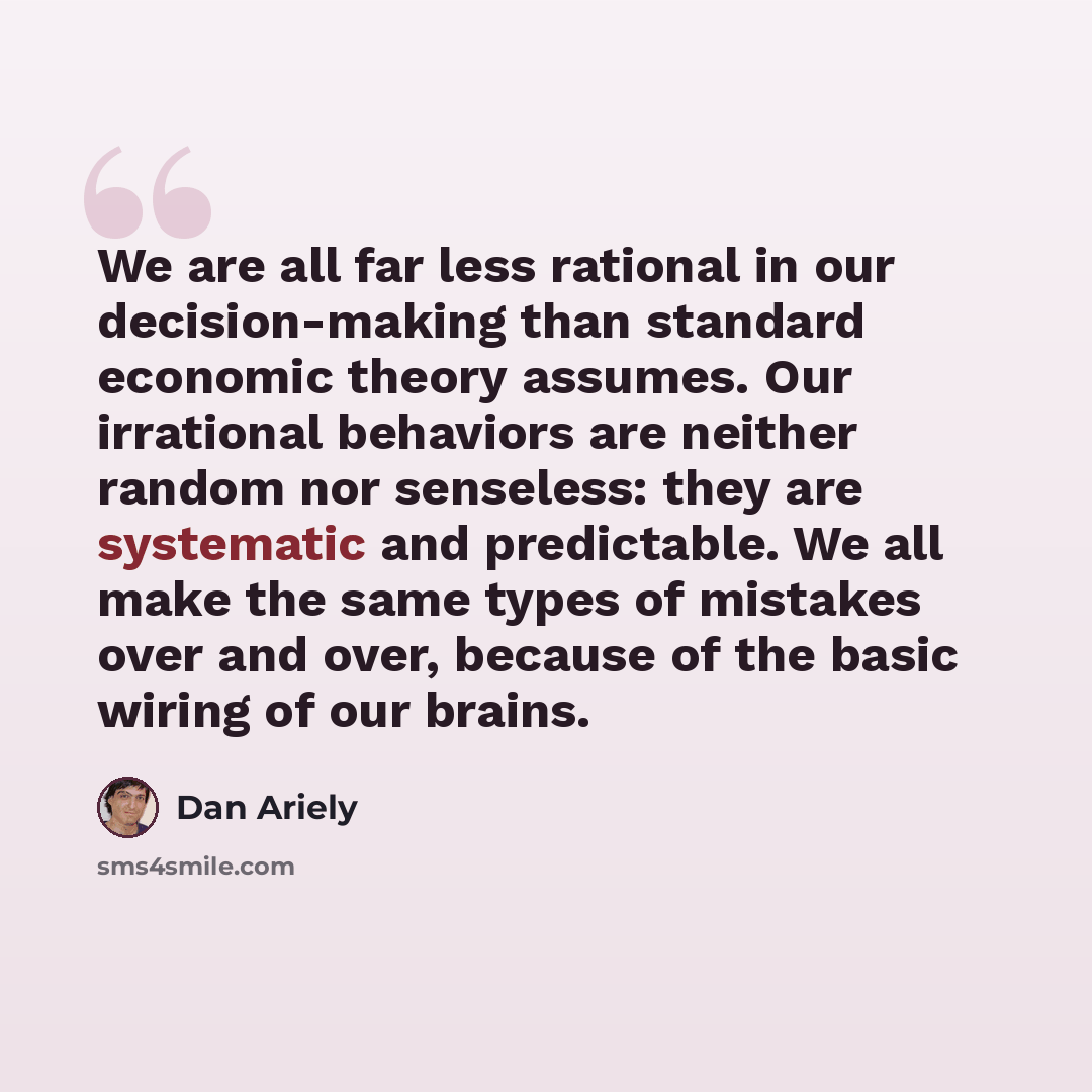 “We are all far less rational in our decision-making than standard economic theory assumes. Our irrational behaviors are neither random nor senseless: they are systematic and predictable. We all make the same types of mistakes over and over, because of the basic wiring of our brains.” quote by Dan Ariely