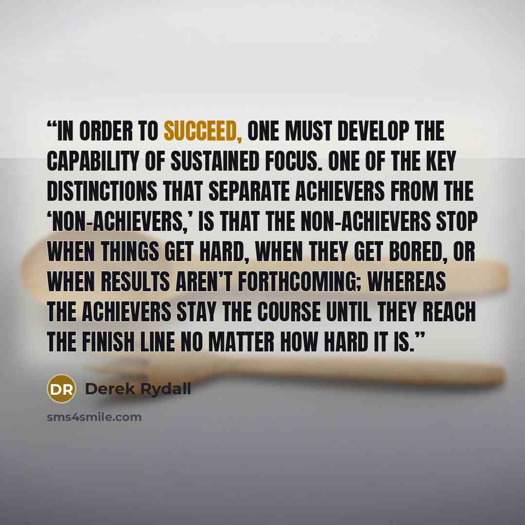 “In order to succeed, one must develop the capability of sustained focus. One of the key distinctions that separate achievers from the ‘non-achievers,’ is that the non-achievers stop when things get hard, when they get bored, or when results aren’t forthcoming; whereas the achievers stay the course…” quote by Derek Rydall